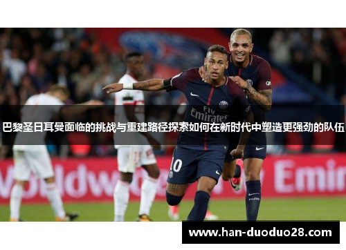 巴黎圣日耳曼面临的挑战与重建路径探索如何在新时代中塑造更强劲的队伍