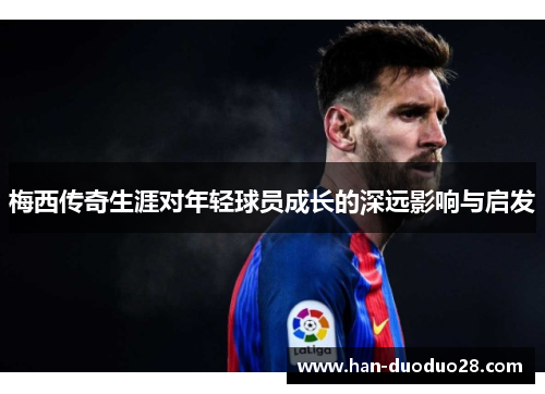 梅西传奇生涯对年轻球员成长的深远影响与启发 梅西传奇生涯对年轻球员成长的深远影响与启发