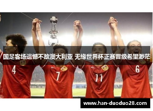 国足客场遗憾不敌澳大利亚 无缘世界杯正赛晋级希望渺茫 国足客场遗憾不敌澳大利亚 无缘世界杯正赛晋级希望渺茫