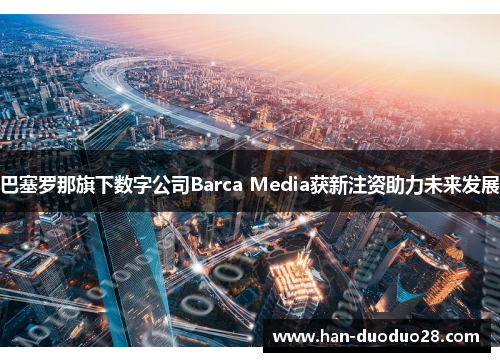 巴塞罗那旗下数字公司Barca Media获新注资助力未来发展 巴塞罗那旗下数字公司Barca Media获新注资助力未来发展